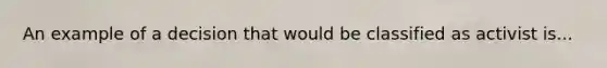 An example of a decision that would be classified as activist is...