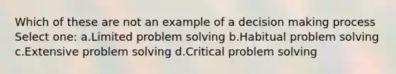 Which of these are not an example of a decision making process Select one: a.Limited problem solving b.Habitual problem solving c.Extensive problem solving d.Critical problem solving