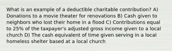 What is an example of a deductible charitable contribution? A) Donations to a movie theater for renovations B) Cash given to neighbors who lost their home in a flood C) Contributions equal to 25% of the taxpayer's adjusted gross income given to a local church D) The cash equivalent of time given serving in a local homeless shelter based at a local church