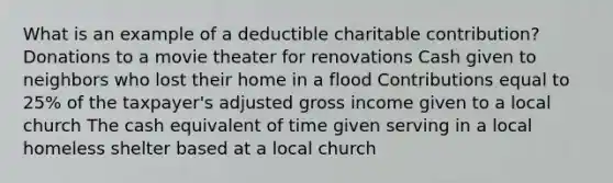 What is an example of a deductible charitable contribution? Donations to a movie theater for renovations Cash given to neighbors who lost their home in a flood Contributions equal to 25% of the taxpayer's adjusted gross income given to a local church The cash equivalent of time given serving in a local homeless shelter based at a local church