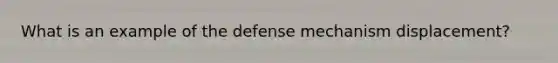 What is an example of the defense mechanism displacement?