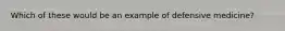 Which of these would be an example of defensive medicine?