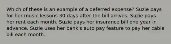 Which of these is an example of a deferred expense? Suzie pays for her music lessons 30 days after the bill arrives. Suzie pays her rent each month. Suzie pays her insurance bill one year in advance. Suzie uses her bank's auto pay feature to pay her cable bill each month.