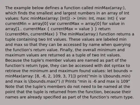 The example below defines a function called minMax(array:), which finds the smallest and largest numbers in an array of Int values: func minMax(array: [Int]) -> (min: Int, max: Int) ( var currentMin = array[0] var currentMax = array[0] for value in array[1.. currentMax { currentMax = value ) } return (currentMin, currentMax) } The minMax(array:) function returns a tuple containing two Int values. These values are labeled min and max so that they can be accessed by name when querying the function's return value. Finally, the overall minimum and maximum values are returned as a tuple of two Int values. Because the tuple's member values are named as part of the function's return type, they can be accessed with dot syntax to retrieve the minimum and maximum found values: let bounds = minMax(array: [8, -6, 2, 109, 3, 71]) print("min is bounds.min) and max is bounds.max)") // Prints "min is -6 and max is 109" Note that the tuple's members do not need to be named at the point that the tuple is returned from the function, because their names are already specified as part of the function's return type.