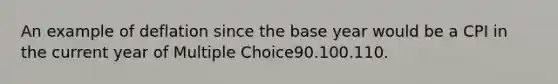 An example of deflation since the base year would be a CPI in the current year of Multiple Choice90.100.110.