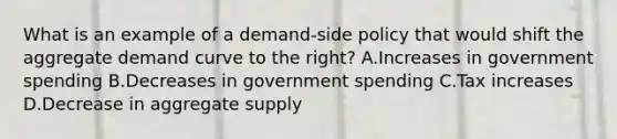 What is an example of a demand-side policy that would shift the aggregate demand curve to the right? A.Increases in government spending B.Decreases in government spending C.Tax increases D.Decrease in aggregate supply