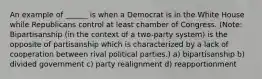 An example of ______ is when a Democrat is in the White House while Republicans control at least chamber of Congress. (Note: Bipartisanship (in the context of a two-party system) is the opposite of partisanship which is characterized by a lack of cooperation between rival political parties.) a) bipartisanship b) divided government c) party realignment d) reapportionment