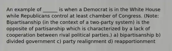 An example of ______ is when a Democrat is in the White House while Republicans control at least chamber of Congress. (Note: Bipartisanship (in the context of a two-party system) is the opposite of partisanship which is characterized by a lack of cooperation between rival political parties.) a) bipartisanship b) divided government c) party realignment d) reapportionment