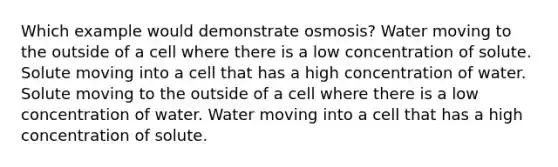 Which example would demonstrate osmosis? Water moving to the outside of a cell where there is a low concentration of solute. Solute moving into a cell that has a high concentration of water. Solute moving to the outside of a cell where there is a low concentration of water. Water moving into a cell that has a high concentration of solute.