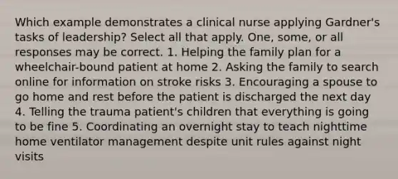 Which example demonstrates a clinical nurse applying Gardner's tasks of leadership? Select all that apply. One, some, or all responses may be correct. 1. Helping the family plan for a wheelchair-bound patient at home 2. Asking the family to search online for information on stroke risks 3. Encouraging a spouse to go home and rest before the patient is discharged the next day 4. Telling the trauma patient's children that everything is going to be fine 5. Coordinating an overnight stay to teach nighttime home ventilator management despite unit rules against night visits