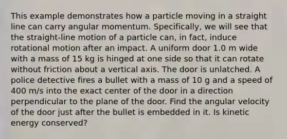 This example demonstrates how a particle moving in a straight line can carry angular momentum. Specifically, we will see that the straight-line motion of a particle can, in fact, induce rotational motion after an impact. A uniform door 1.0 m wide with a mass of 15 kg is hinged at one side so that it can rotate without friction about a vertical axis. The door is unlatched. A police detective fires a bullet with a mass of 10 g and a speed of 400 m/s into the exact center of the door in a direction perpendicular to the plane of the door. Find the angular velocity of the door just after the bullet is embedded in it. Is kinetic energy conserved?