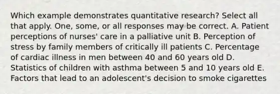 Which example demonstrates quantitative research? Select all that apply. One, some, or all responses may be correct. A. Patient perceptions of nurses' care in a palliative unit B. Perception of stress by family members of critically ill patients C. Percentage of cardiac illness in men between 40 and 60 years old D. Statistics of children with asthma between 5 and 10 years old E. Factors that lead to an adolescent's decision to smoke cigarettes