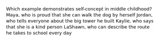 Which example demonstrates self-concept in middle childhood? Maya, who is proud that she can walk the dog by herself Jordan, who tells everyone about the big tower he built Kaylie, who says that she is a kind person LaShawn, who can describe the route he takes to school every day