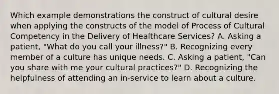 Which example demonstrations the construct of cultural desire when applying the constructs of the model of Process of Cultural Competency in the Delivery of Healthcare Services? A. Asking a patient, "What do you call your illness?" B. Recognizing every member of a culture has unique needs. C. Asking a patient, "Can you share with me your cultural practices?" D. Recognizing the helpfulness of attending an in-service to learn about a culture.