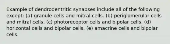 Example of dendrodentritic synapses include all of the following except: (a) granule cells and mitral cells. (b) periglomerular cells and mitral cells. (c) photoreceptor cells and bipolar cells. (d) horizontal cells and bipolar cells. (e) amacrine cells and bipolar cells.