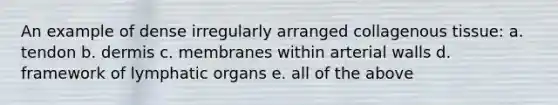 An example of dense irregularly arranged collagenous tissue: a. tendon b. dermis c. membranes within arterial walls d. framework of lymphatic organs e. all of the above