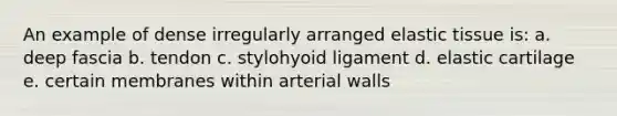 An example of dense irregularly arranged elastic tissue is: a. deep fascia b. tendon c. stylohyoid ligament d. elastic cartilage e. certain membranes within arterial walls