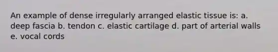 An example of dense irregularly arranged elastic tissue is: a. deep fascia b. tendon c. elastic cartilage d. part of arterial walls e. vocal cords