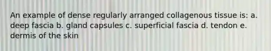 An example of dense regularly arranged collagenous tissue is: a. deep fascia b. gland capsules c. superficial fascia d. tendon e. dermis of the skin
