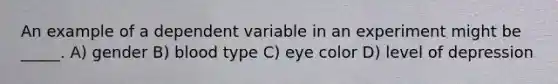 An example of a dependent variable in an experiment might be _____. A) gender B) blood type C) eye color D) level of depression