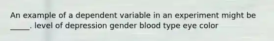 An example of a dependent variable in an experiment might be _____. level of depression gender blood type eye color