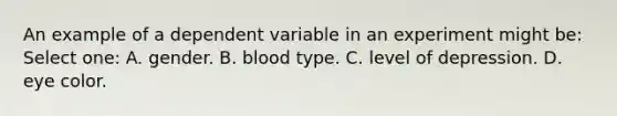 An example of a dependent variable in an experiment might be: Select one: A. gender. B. blood type. C. level of depression. D. eye color.