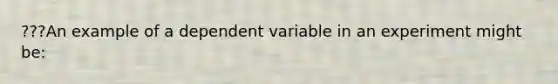 ???An example of a dependent variable in an experiment might be: