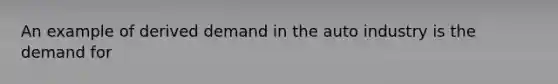 An example of derived demand in the auto industry is the demand for