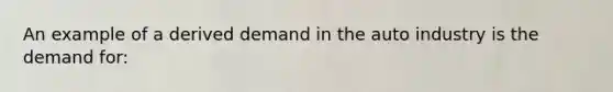 An example of a derived demand in the auto industry is the demand for: