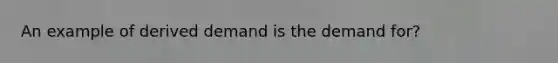 An example of derived demand is the demand for?