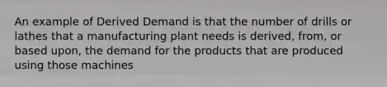 An example of Derived Demand is that the number of drills or lathes that a manufacturing plant needs is derived, from, or based upon, the demand for the products that are produced using those machines