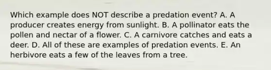 Which example does NOT describe a predation event? A. A producer creates energy from sunlight. B. A pollinator eats the pollen and nectar of a flower. C. A carnivore catches and eats a deer. D. All of these are examples of predation events. E. An herbivore eats a few of the leaves from a tree.