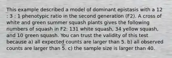 This example described a model of dominant epistasis with a 12 : 3 : 1 phenotypic ratio in the second generation (F2). A cross of white and green summer squash plants gives the following numbers of squash in F2: 131 white squash, 34 yellow squash, and 10 green squash. You can trust the validity of this test because a) all expected counts are larger than 5. b) all observed counts are larger than 5. c) the sample size is larger than 40.