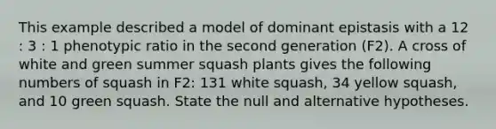 This example described a model of dominant epistasis with a 12 : 3 : 1 phenotypic ratio in the second generation (F2). A cross of white and green summer squash plants gives the following numbers of squash in F2: 131 white squash, 34 yellow squash, and 10 green squash. State the null and alternative hypotheses.