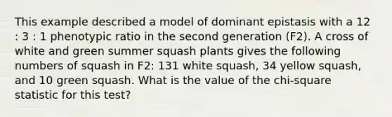 This example described a model of dominant epistasis with a 12 : 3 : 1 phenotypic ratio in the second generation (F2). A cross of white and green summer squash plants gives the following numbers of squash in F2: 131 white squash, 34 yellow squash, and 10 green squash. What is the value of the chi-square statistic for this test?