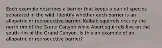 Each example describes a barrier that keeps a pair of species separated in the wild. Identify whether each barrier is an allopatric or reproductive barrier. Kaibab squirrels occupy the north rim of the Grand Canyon while Abert squirrels live on the south rim of the Grand Canyon. Is this an example of an allopatric or reproductive barrier?