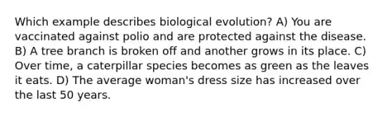 Which example describes biological evolution? A) You are vaccinated against polio and are protected against the disease. B) A tree branch is broken off and another grows in its place. C) Over time, a caterpillar species becomes as green as the leaves it eats. D) The average woman's dress size has increased over the last 50 years.