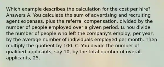 Which example describes the calculation for the cost per hire? Answers A. You calculate the sum of advertising and recruiting agent expenses, plus the referral compensation, divided by the number of people employed over a given period. B. You divide the number of people who left the company's employ, per year, by the average number of individuals employed per month. Then multiply the quotient by 100. C. You divide the number of qualified applicants, say 10, by the total number of overall applicants, 25.