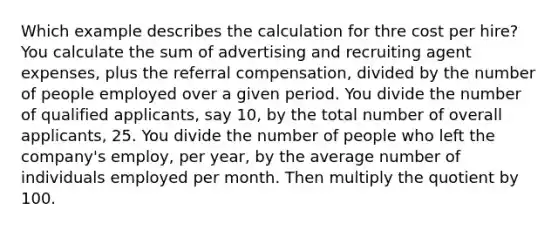 Which example describes the calculation for thre cost per hire? You calculate the sum of advertising and recruiting agent expenses, plus the referral compensation, divided by the number of people employed over a given period. You divide the number of qualified applicants, say 10, by the total number of overall applicants, 25. You divide the number of people who left the company's employ, per year, by the average number of individuals employed per month. Then multiply the quotient by 100.