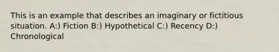 This is an example that describes an imaginary or fictitious situation. A:) Fiction B:) Hypothetical C:) Recency D:) Chronological