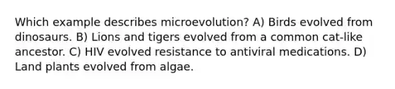 Which example describes microevolution? A) Birds evolved from dinosaurs. B) Lions and tigers evolved from a common cat-like ancestor. C) HIV evolved resistance to antiviral medications. D) Land plants evolved from algae.