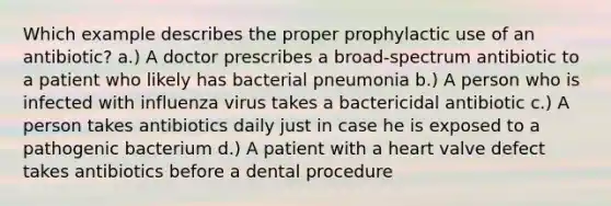 Which example describes the proper prophylactic use of an antibiotic? a.) A doctor prescribes a broad-spectrum antibiotic to a patient who likely has bacterial pneumonia b.) A person who is infected with influenza virus takes a bactericidal antibiotic c.) A person takes antibiotics daily just in case he is exposed to a pathogenic bacterium d.) A patient with a heart valve defect takes antibiotics before a dental procedure