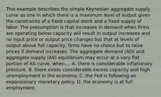 This example describes the simple Keynesian aggregate supply curve as one in which there is a maximum level of output given the constraints of a fixed capital stock and a fixed supply of labor. The presumption is that increases in demand when firms are operating below capacity will result in output increases and no input price or output price changes but that at levels of output above full​ capacity, firms have no choice but to raise prices if demand increases. The aggregate demand​ (AD) and aggregate supply​ (AS) equilibrium may occur at a very flat portion of AS​ curve, when.... A. there is considerable inflationary pressure. B. there exists considerable excess capacity and high unemployment in the economy. C. the Fed is following an expansionary monetary policy. D. the economy is at full employment.