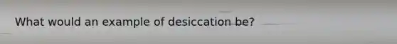 What would an example of desiccation be?