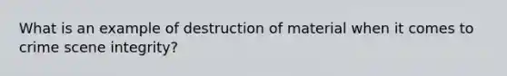 What is an example of destruction of material when it comes to crime scene integrity?