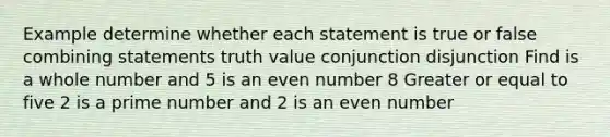 Example determine whether each statement is true or false combining statements truth value conjunction disjunction Find is a whole number and 5 is an even number 8 Greater or equal to five 2 is a prime number and 2 is an even number