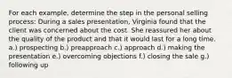 For each example, determine the step in the personal selling process: During a sales presentation, Virginia found that the client was concerned about the cost. She reassured her about the quality of the product and that it would last for a long time. a.) prospecting b.) preapproach c.) approach d.) making the presentation e.) overcoming objections f.) closing the sale g.) following up