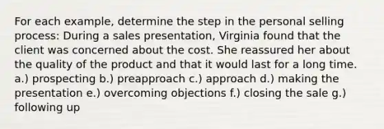 For each example, determine the step in the personal selling process: During a sales presentation, Virginia found that the client was concerned about the cost. She reassured her about the quality of the product and that it would last for a long time. a.) prospecting b.) preapproach c.) approach d.) making the presentation e.) overcoming objections f.) closing the sale g.) following up