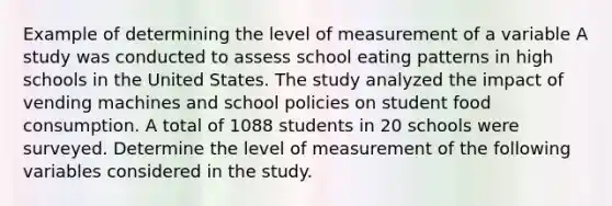 Example of determining the level of measurement of a variable A study was conducted to assess school eating patterns in high schools in the United States. The study analyzed the impact of vending machines and school policies on student food consumption. A total of 1088 students in 20 schools were surveyed. Determine the level of measurement of the following variables considered in the study.