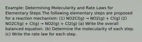 Example: Determining Molecularity and Rate Laws for Elementary Steps The following elementary steps are proposed for a reaction mechanism: (1) NO2Cl(g) → NO2(g) + Cl(g) (2) NO2Cl(g) + Cl(g) → NO2(g) + Cl2(g) (a) Write the overall balanced equation. (b) Determine the molecularity of each step. (c) Write the rate law for each step.